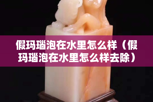 假玛瑙泡在水里怎么样（假玛瑙泡在水里怎么样去除）