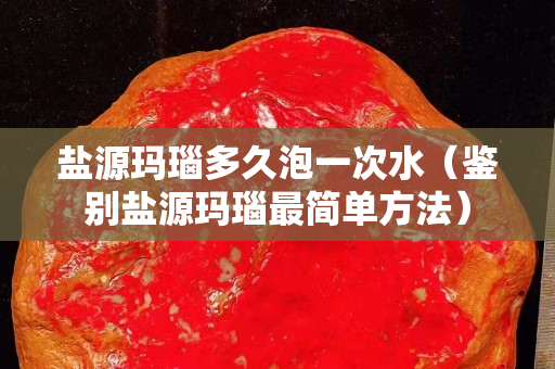 盐源玛瑙多久泡一次水（鉴别盐源玛瑙最简单方法）