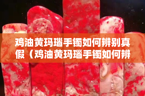 鸡油黄玛瑙手镯如何辨别真假（鸡油黄玛瑙手镯如何辨别真假图解）