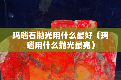 玛瑙石抛光用什么最好（玛瑙用什么抛光最亮）