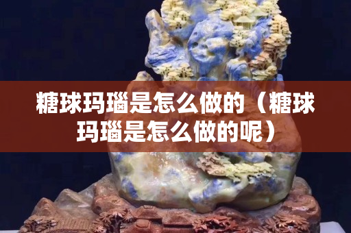 糖球玛瑙是怎么做的（糖球玛瑙是怎么做的呢）