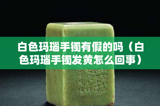 白色玛瑙手镯有假的吗（白色玛瑙手镯发黄怎么回事）