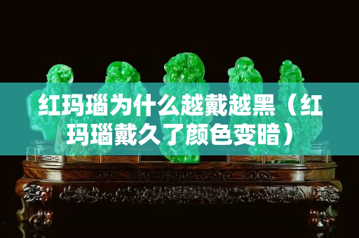 红玛瑙为什么越戴越黑（红玛瑙戴久了颜色变暗）