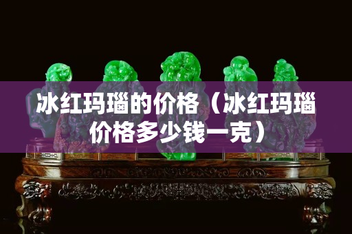 冰红玛瑙的价格（冰红玛瑙价格多少钱一克）