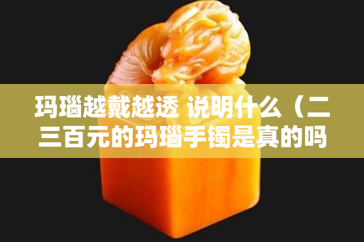玛瑙越戴越透 说明什么（二三百元的玛瑙手镯是真的吗）