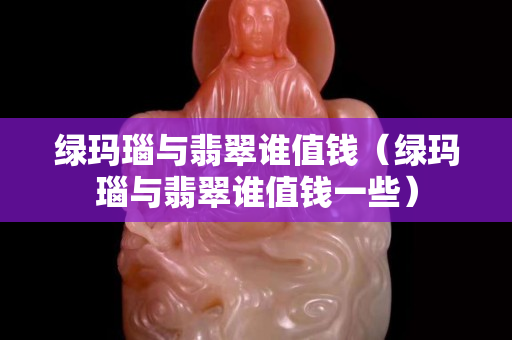 绿玛瑙与翡翠谁值钱（绿玛瑙与翡翠谁值钱一些）