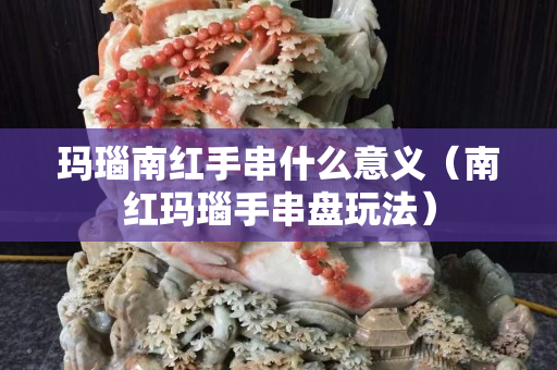 玛瑙南红手串什么意义（南红玛瑙手串盘玩法）