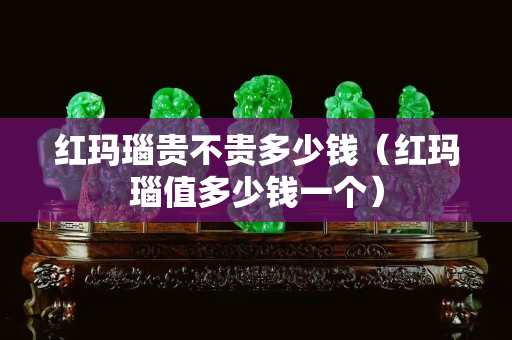红玛瑙贵不贵多少钱（红玛瑙值多少钱一个）