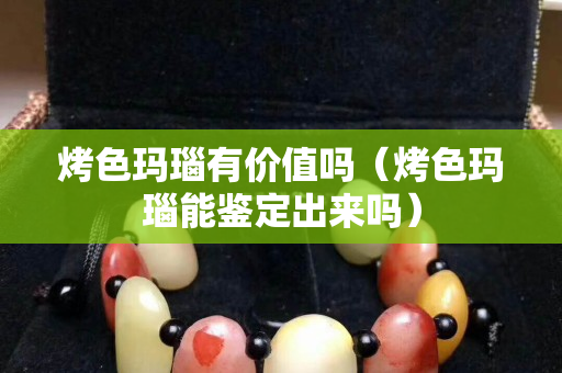 烤色玛瑙有价值吗（烤色玛瑙能鉴定出来吗）
