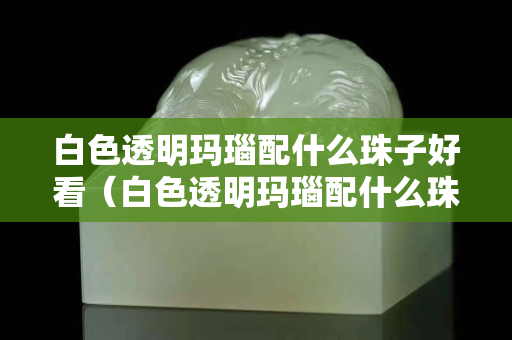 白色透明玛瑙配什么珠子好看（白色透明玛瑙配什么珠子好看呢）