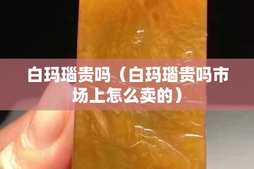白玛瑙贵吗（白玛瑙贵吗市场上怎么卖的）