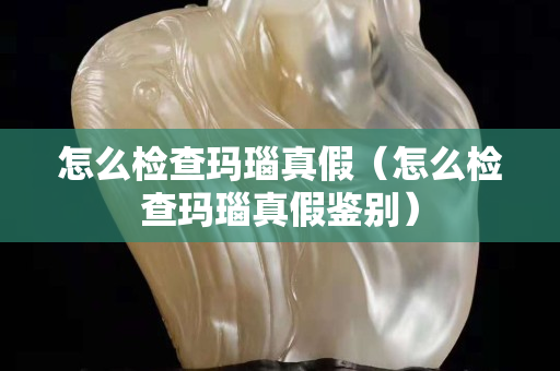 怎么检查玛瑙真假（怎么检查玛瑙真假鉴别）