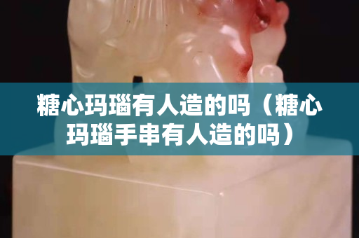 糖心玛瑙有人造的吗（糖心玛瑙手串有人造的吗）
