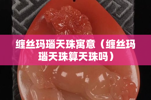 缠丝玛瑙天珠寓意（缠丝玛瑙天珠算天珠吗）