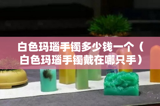 白色玛瑙手镯多少钱一个（白色玛瑙手镯戴在哪只手）