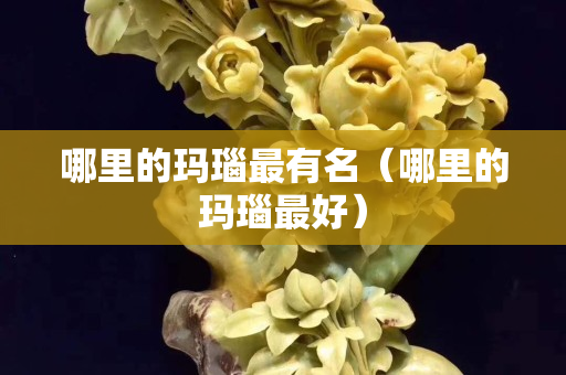 哪里的玛瑙最有名（哪里的玛瑙最好）