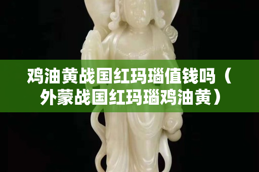 鸡油黄战国红玛瑙值钱吗（外蒙战国红玛瑙鸡油黄）