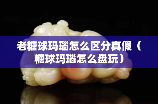 老糖球玛瑙怎么区分真假（糖球玛瑙怎么盘玩）