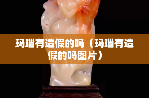 玛瑙有造假的吗（玛瑙有造假的吗图片）