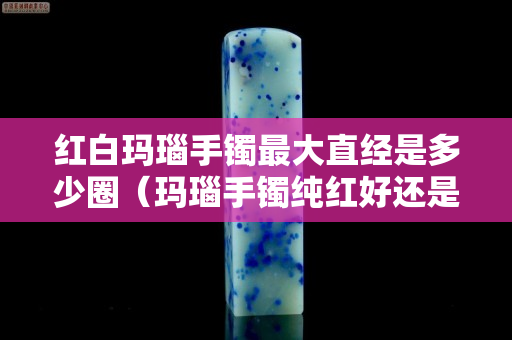 红白玛瑙手镯最大直经是多少圈（玛瑙手镯纯红好还是红白好）