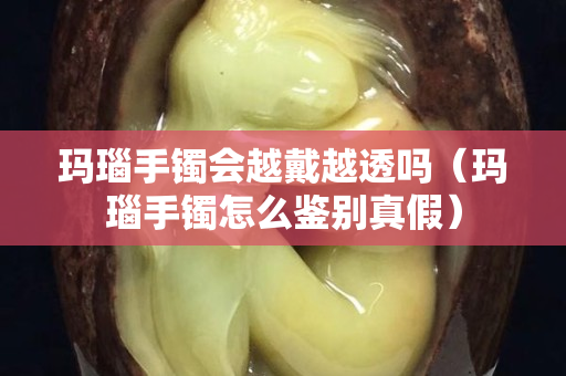 玛瑙手镯会越戴越透吗（玛瑙手镯怎么鉴别真假）