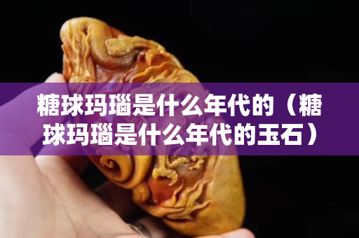 糖球玛瑙是什么年代的（糖球玛瑙是什么年代的玉石）