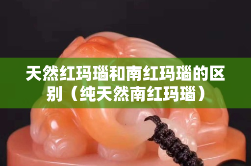 天然红玛瑙和南红玛瑙的区别（纯天然南红玛瑙）