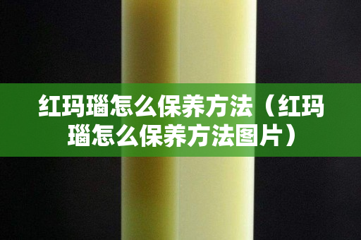 红玛瑙怎么保养方法（红玛瑙怎么保养方法图片）