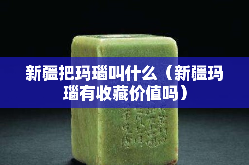 新疆把玛瑙叫什么（新疆玛瑙有收藏价值吗）