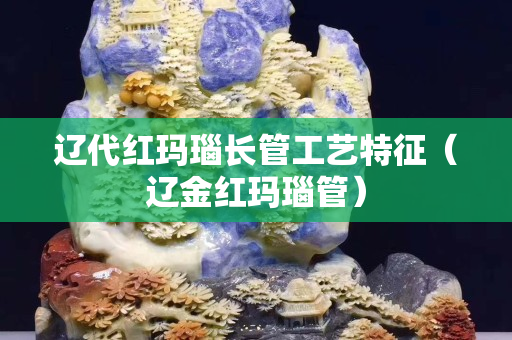 辽代红玛瑙长管工艺特征（辽金红玛瑙管）