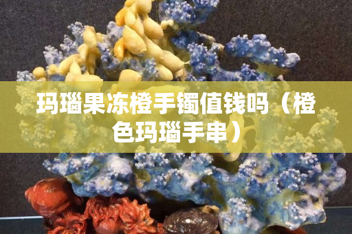 玛瑙果冻橙手镯值钱吗（橙色玛瑙手串）