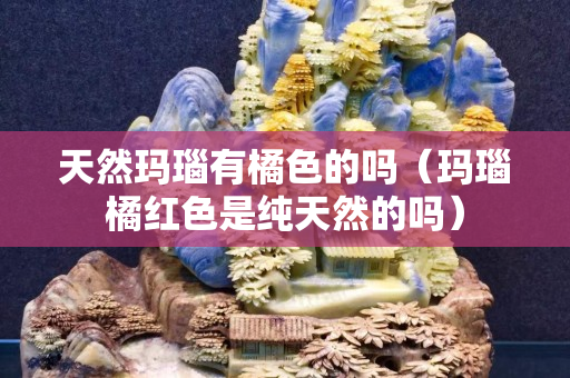 天然玛瑙有橘色的吗（玛瑙橘红色是纯天然的吗）