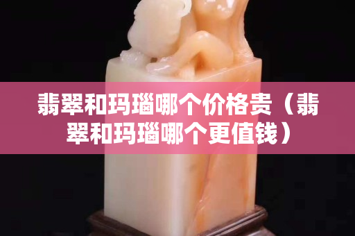 翡翠和玛瑙哪个价格贵（翡翠和玛瑙哪个更值钱）