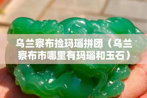 乌兰察布捡玛瑙拼团（乌兰察布市哪里有玛瑙和玉石）