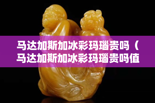 马达加斯加冰彩玛瑙贵吗（马达加斯加冰彩玛瑙贵吗值钱吗）