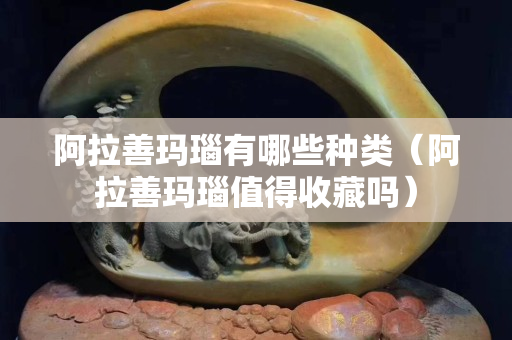 阿拉善玛瑙有哪些种类（阿拉善玛瑙值得收藏吗）