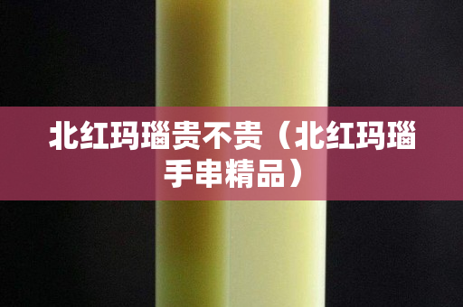 北红玛瑙贵不贵（北红玛瑙手串精品）