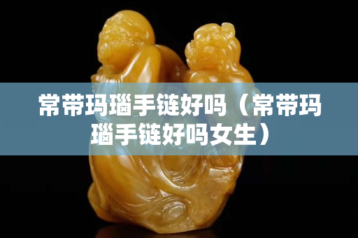 常带玛瑙手链好吗（常带玛瑙手链好吗女生）
