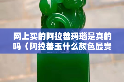 网上买的阿拉善玛瑙是真的吗（阿拉善玉什么颜色最贵）