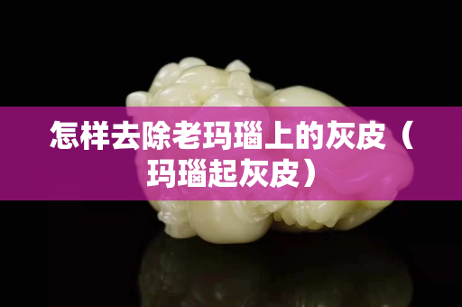 怎样去除老玛瑙上的灰皮（玛瑙起灰皮）