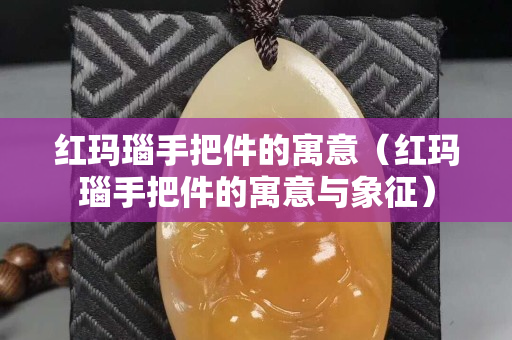 红玛瑙手把件的寓意（红玛瑙手把件的寓意与象征）