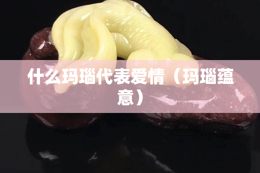 什么玛瑙代表爱情（玛瑙蕴意）