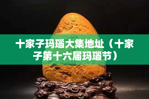 十家子玛瑙大集地址（十家子第十六届玛瑙节）