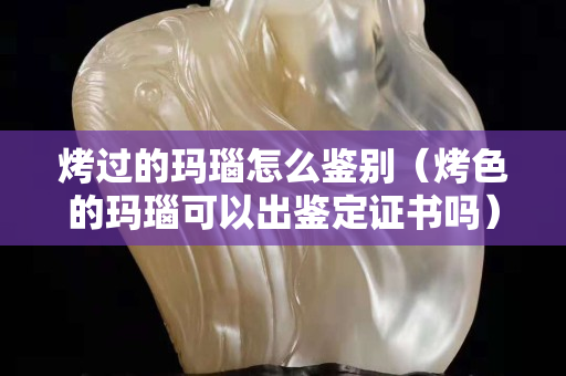烤过的玛瑙怎么鉴别（烤色的玛瑙可以出鉴定证书吗）