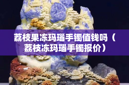 荔枝果冻玛瑙手镯值钱吗（荔枝冻玛瑙手镯报价）