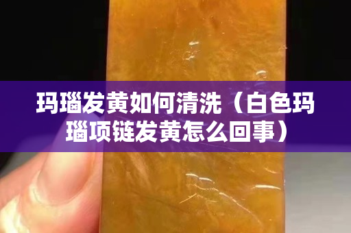 玛瑙发黄如何清洗（白色玛瑙项链发黄怎么回事）