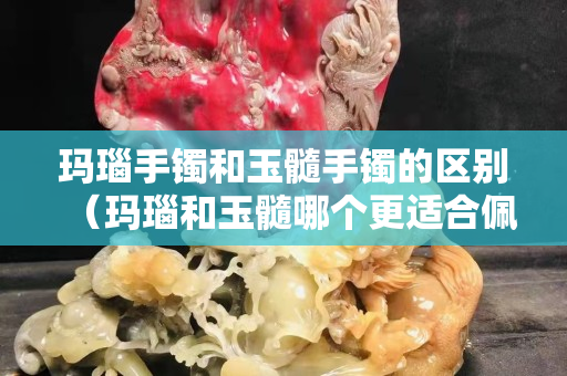 玛瑙手镯和玉髓手镯的区别（玛瑙和玉髓哪个更适合佩戴）