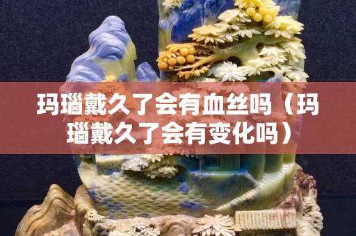 玛瑙戴久了会有血丝吗（玛瑙戴久了会有变化吗）