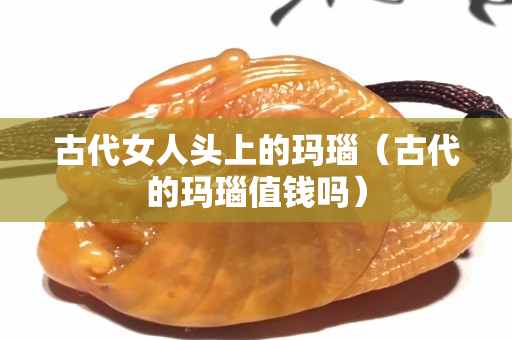古代女人头上的玛瑙（古代的玛瑙值钱吗）