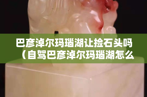 巴彦淖尔玛瑙湖让捡石头吗（自驾巴彦淖尔玛瑙湖怎么走）